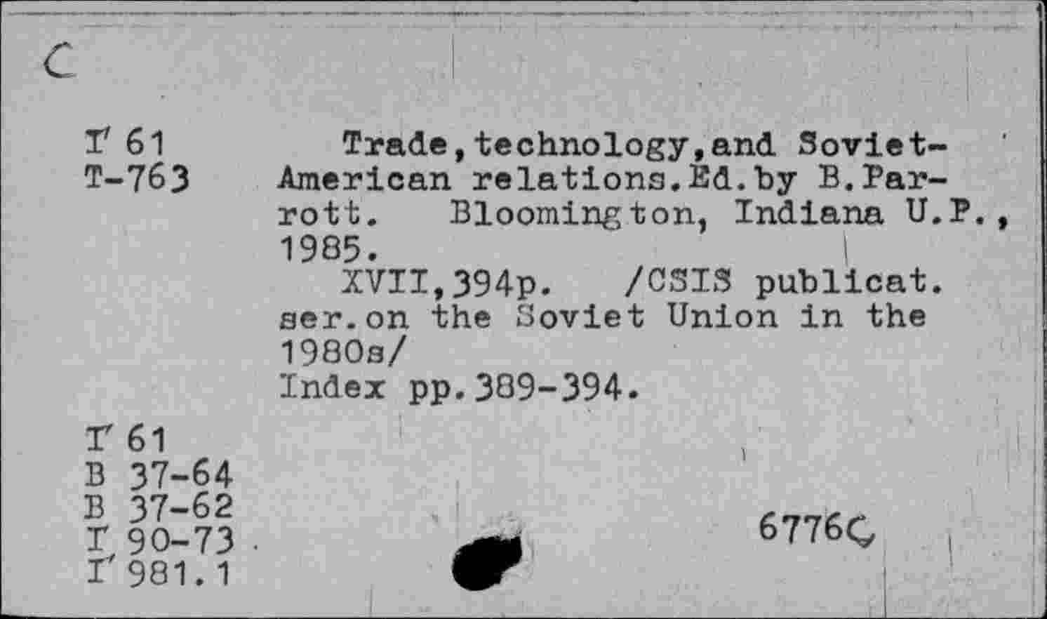 ﻿T 61 T-763
Trade,technology,and. Soviet-American relations.Ed.by B.Parrott. Bloomington, Indiana U.P. 1985.	I
XVII,394p. /CSI3 publicat. ser.on the Soviet Union in the 1980s/
Index pp.389-394.
T 61
B 37-64
B 37-62 T 90-73 r 981.1
6776C